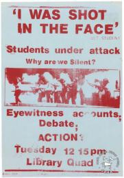 'I WAS SHOT IN THE FACE' : Students under attack : why are we Silent? : Eyewitness accounts; Debate; ACTION? 	AL2446_2077    produced by the University of Cape Town students. This poster refers to the University of Cape Town and how they met to discuss police violence against students.